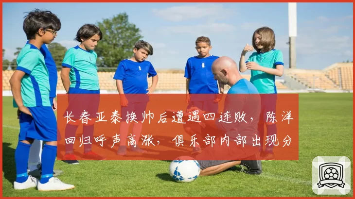 长春亚泰换帅后遭遇四连败，陈洋回归呼声高涨，俱乐部内部出现分歧