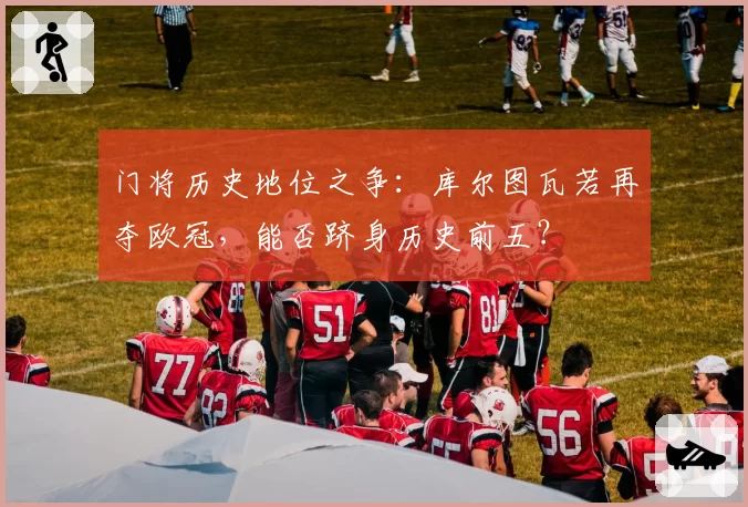 门将历史地位之争：库尔图瓦若再夺欧冠，能否跻身历史前五？