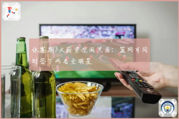 休赛期3大薪资空间黑马：篮网可同时签下两名全明星
