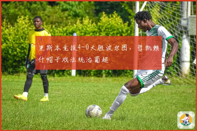 里斯本竞技4-0大胜波尔图，哲凯赖什帽子戏法统治葡超