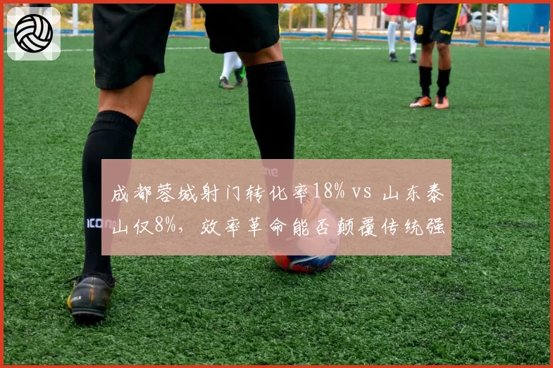 成都蓉城射门转化率18% vs 山东泰山仅8%，效率革命能否颠覆传统强队格局