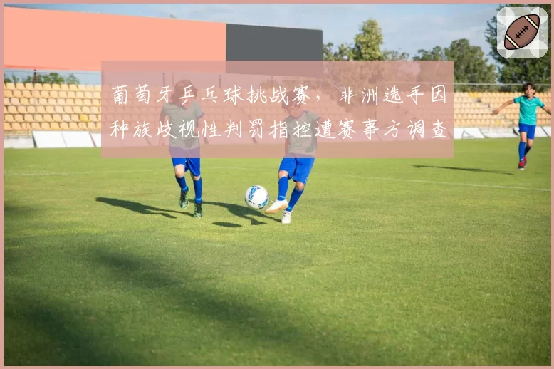 葡萄牙乒乓球挑战赛，非洲选手因种族歧视性判罚指控遭赛事方调查