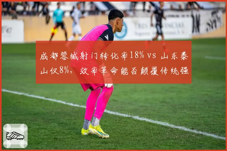 成都蓉城射门转化率18% vs 山东泰山仅8%，效率革命能否颠覆传统强队格局