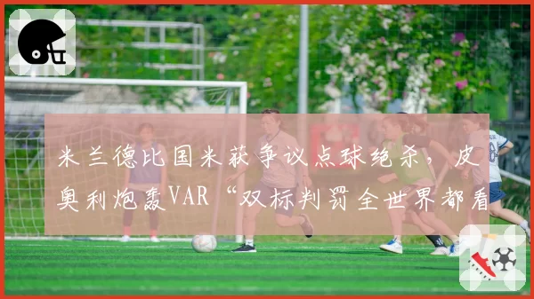 米兰德比国米获争议点球绝杀,皮奥利炮轰VAR“双标判罚全世界都看到了”__br_