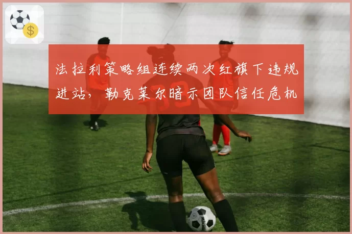 法拉利策略组连续两次红旗下违规进站，勒克莱尔暗示团队信任危机或将爆发