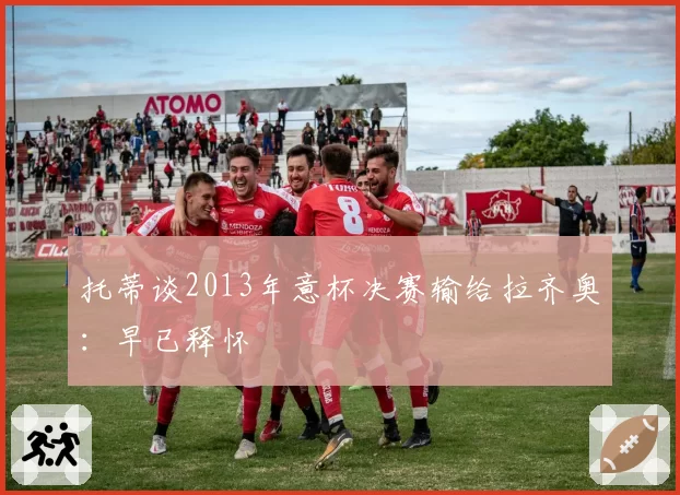 托蒂谈2013年意杯决赛输给拉齐奥：早已释怀