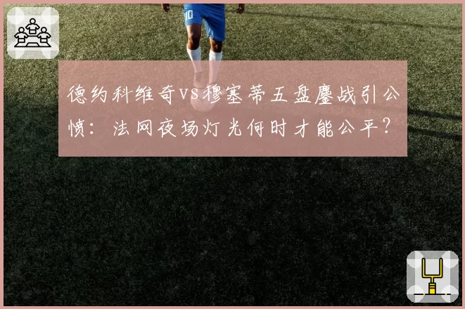 德约科维奇vs穆塞蒂五盘鏖战引公愤：法网夜场灯光何时才能公平？